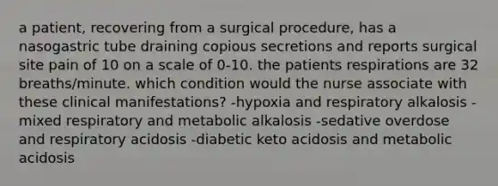 a patient, recovering from a surgical procedure, has a nasogastric tube draining copious secretions and reports surgical site pain of 10 on a scale of 0-10. the patients respirations are 32 breaths/minute. which condition would the nurse associate with these clinical manifestations? -hypoxia and respiratory alkalosis -mixed respiratory and metabolic alkalosis -sedative overdose and respiratory acidosis -diabetic keto acidosis and metabolic acidosis