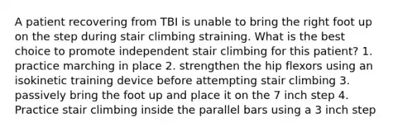 A patient recovering from TBI is unable to bring the right foot up on the step during stair climbing straining. What is the best choice to promote independent stair climbing for this patient? 1. practice marching in place 2. strengthen the hip flexors using an isokinetic training device before attempting stair climbing 3. passively bring the foot up and place it on the 7 inch step 4. Practice stair climbing inside the parallel bars using a 3 inch step