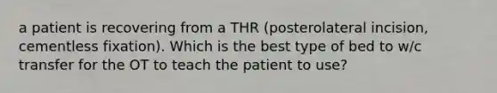 a patient is recovering from a THR (posterolateral incision, cementless fixation). Which is the best type of bed to w/c transfer for the OT to teach the patient to use?