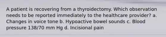 A patient is recovering from a thyroidectomy. Which observation needs to be reported immediately to the healthcare provider? a. Changes in voice tone b. Hypoactive bowel sounds c. Blood pressure 138/70 mm Hg d. Incisional pain