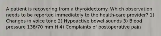 A patient is recovering from a thyroidectomy. Which observation needs to be reported immediately to the health-care provider? 1) Changes in voice tone 2) Hypoactive bowel sounds 3) Blood pressure 138/70 mm H 4) Complaints of postoperative pain