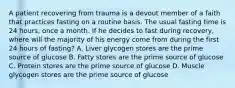 A patient recovering from trauma is a devout member of a faith that practices fasting on a routine basis. The usual fasting time is 24 hours, once a month. If he decides to fast during recovery, where will the majority of his energy come from during the first 24 hours of fasting? A. Liver glycogen stores are the prime source of glucose B. Fatty stores are the prime source of glucose C. Protein stores are the prime source of glucose D. Muscle glycogen stores are the prime source of glucose