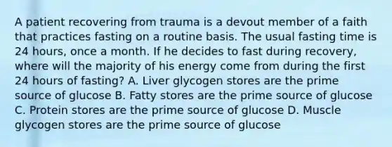 A patient recovering from trauma is a devout member of a faith that practices fasting on a routine basis. The usual fasting time is 24 hours, once a month. If he decides to fast during recovery, where will the majority of his energy come from during the first 24 hours of fasting? A. Liver glycogen stores are the prime source of glucose B. Fatty stores are the prime source of glucose C. Protein stores are the prime source of glucose D. Muscle glycogen stores are the prime source of glucose