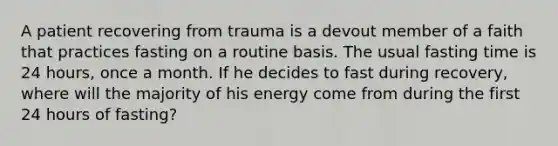 A patient recovering from trauma is a devout member of a faith that practices fasting on a routine basis. The usual fasting time is 24 hours, once a month. If he decides to fast during recovery, where will the majority of his energy come from during the first 24 hours of fasting?