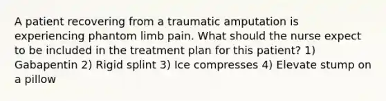 A patient recovering from a traumatic amputation is experiencing phantom limb pain. What should the nurse expect to be included in the treatment plan for this patient? 1) Gabapentin 2) Rigid splint 3) Ice compresses 4) Elevate stump on a pillow