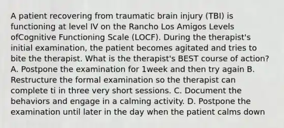 A patient recovering from traumatic brain injury (TBI) is functioning at level IV on the Rancho Los Amigos Levels ofCognitive Functioning Scale (LOCF). During the therapist's initial examination, the patient becomes agitated and tries to bite the therapist. What is the therapist's BEST course of action? A. Postpone the examination for 1week and then try again B. Restructure the formal examination so the therapist can complete ti in three very short sessions. C. Document the behaviors and engage in a calming activity. D. Postpone the examination until later in the day when the patient calms down