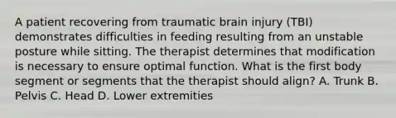 A patient recovering from traumatic brain injury (TBI) demonstrates difficulties in feeding resulting from an unstable posture while sitting. The therapist determines that modification is necessary to ensure optimal function. What is the first body segment or segments that the therapist should align? A. Trunk B. Pelvis C. Head D. Lower extremities