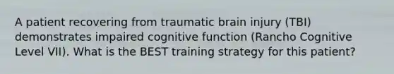 A patient recovering from traumatic brain injury (TBI) demonstrates impaired cognitive function (Rancho Cognitive Level VII). What is the BEST training strategy for this patient?