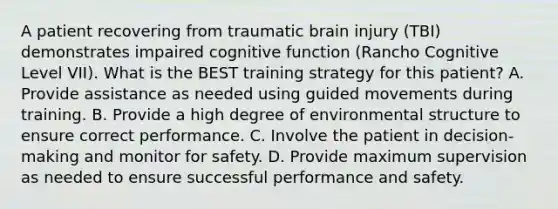 A patient recovering from traumatic brain injury (TBI) demonstrates impaired cognitive function (Rancho Cognitive Level VII). What is the BEST training strategy for this patient? A. Provide assistance as needed using guided movements during training. B. Provide a high degree of environmental structure to ensure correct performance. C. Involve the patient in decision-making and monitor for safety. D. Provide maximum supervision as needed to ensure successful performance and safety.