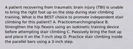 A patient recovering from traumatic brain injury (TBI) is unable to bring the right foot up on the step during stair climbing training. What is the BEST choice to promote independent stair climbing for this patient? A. Practicemarchinginplace B. Strengthen the hip flexors using an isokinetic training device before attempting stair climbing C. Passively bring the foot up and place it on the 7-inch step D. Practice stair climbing inside the parallel bars using a 3-inch step.