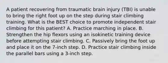 A patient recovering from traumatic brain injury (TBI) is unable to bring the right foot up on the step during stair climbing training. What is the BEST choice to promote independent stair climbing for this patient? A. Practice marching in place. B. Strengthen the hip flexors using an isokinetic training device before attempting stair climbing. C. Passively bring the foot up and place it on the 7-inch step. D. Practice stair climbing inside the parallel bars using a 3-inch step.