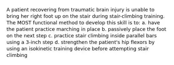 A patient recovering from traumatic brain injury is unable to bring her right foot up on the stair during stair-climbing training. The MOST functional method to develop this skill is to: a. have the patient practice marching in place b. passively place the foot on the next step c. practice stair climbing inside parallel bars using a 3-inch step d. strengthen the patient's hip flexors by using an isokinetic training device before attempting stair climbing