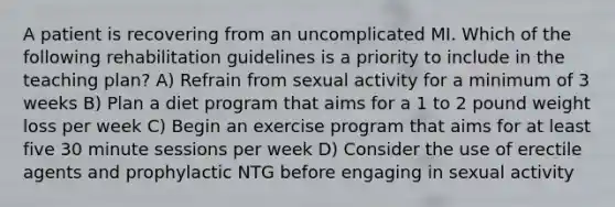 A patient is recovering from an uncomplicated MI. Which of the following rehabilitation guidelines is a priority to include in the teaching plan? A) Refrain from sexual activity for a minimum of 3 weeks B) Plan a diet program that aims for a 1 to 2 pound weight loss per week C) Begin an exercise program that aims for at least five 30 minute sessions per week D) Consider the use of erectile agents and prophylactic NTG before engaging in sexual activity