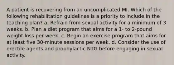 A patient is recovering from an uncomplicated MI. Which of the following rehabilitation guidelines is a priority to include in the teaching plan? a. Refrain from sexual activity for a minimum of 3 weeks. b. Plan a diet program that aims for a 1- to 2-pound weight loss per week. c. Begin an exercise program that aims for at least five 30-minute sessions per week. d. Consider the use of erectile agents and prophylactic NTG before engaging in sexual activity.