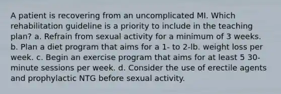 A patient is recovering from an uncomplicated MI. Which rehabilitation guideline is a priority to include in the teaching plan? a. Refrain from sexual activity for a minimum of 3 weeks. b. Plan a diet program that aims for a 1- to 2-lb. weight loss per week. c. Begin an exercise program that aims for at least 5 30-minute sessions per week. d. Consider the use of erectile agents and prophylactic NTG before sexual activity.