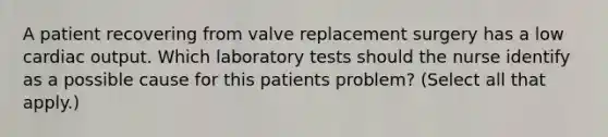 A patient recovering from valve replacement surgery has a low cardiac output. Which laboratory tests should the nurse identify as a possible cause for this patients problem? (Select all that apply.)