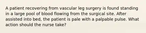 A patient recovering from vascular leg surgery is found standing in a large pool of blood flowing from the surgical site. After assisted into bed, the patient is pale with a palpable pulse. What action should the nurse take?