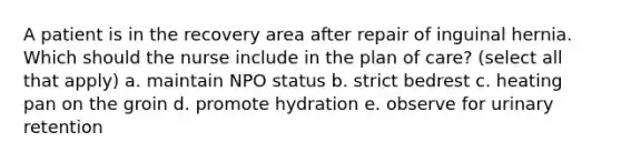 A patient is in the recovery area after repair of inguinal hernia. Which should the nurse include in the plan of care? (select all that apply) a. maintain NPO status b. strict bedrest c. heating pan on the groin d. promote hydration e. observe for urinary retention