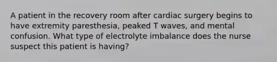 A patient in the recovery room after cardiac surgery begins to have extremity paresthesia, peaked T waves, and mental confusion. What type of electrolyte imbalance does the nurse suspect this patient is having?