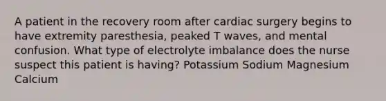 A patient in the recovery room after cardiac surgery begins to have extremity paresthesia, peaked T waves, and mental confusion. What type of electrolyte imbalance does the nurse suspect this patient is having? Potassium Sodium Magnesium Calcium