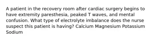 A patient in the recovery room after cardiac surgery begins to have extremity paresthesia, peaked T waves, and mental confusion. What type of electrolyte imbalance does the nurse suspect this patient is having? Calcium Magnesium Potassium Sodium