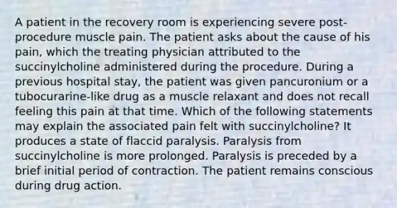 A patient in the recovery room is experiencing severe post-procedure muscle pain. The patient asks about the cause of his pain, which the treating physician attributed to the succinylcholine administered during the procedure. During a previous hospital stay, the patient was given pancuronium or a tubocurarine-like drug as a muscle relaxant and does not recall feeling this pain at that time. Which of the following statements may explain the associated pain felt with succinylcholine? It produces a state of flaccid paralysis. Paralysis from succinylcholine is more prolonged. Paralysis is preceded by a brief initial period of contraction. The patient remains conscious during drug action.