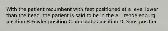 With the patient recumbent with feet positioned at a level lower than the head, the patient is said to be in the A. Trendelenburg position B.Fowler position C. decubitus position D. Sims position