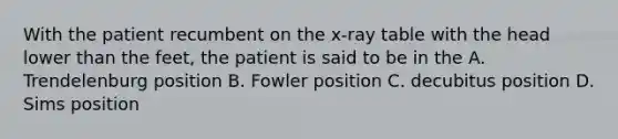 With the patient recumbent on the x-ray table with the head lower than the feet, the patient is said to be in the A. Trendelenburg position B. Fowler position C. decubitus position D. Sims position