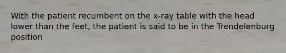 With the patient recumbent on the x-ray table with the head lower than the feet, the patient is said to be in the Trendelenburg position