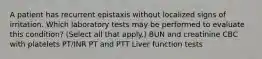 A patient has recurrent epistaxis without localized signs of irritation. Which laboratory tests may be performed to evaluate this condition? (Select all that apply.) BUN and creatinine CBC with platelets PT/INR PT and PTT Liver function tests