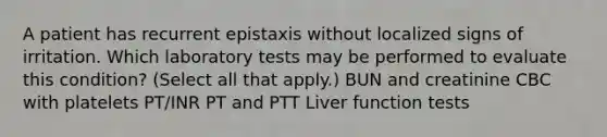 A patient has recurrent epistaxis without localized signs of irritation. Which laboratory tests may be performed to evaluate this condition? (Select all that apply.) BUN and creatinine CBC with platelets PT/INR PT and PTT Liver function tests