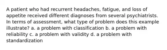 A patient who had recurrent headaches, fatigue, and loss of appetite received different diagnoses from several psychiatrists. In terms of assessment, what type of problem does this example illustrate? a. a problem with classification b. a problem with reliability c. a problem with validity d. a problem with standardization