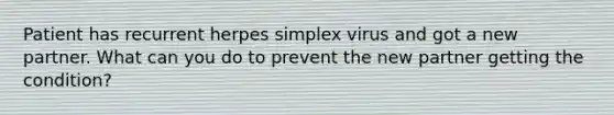 Patient has recurrent herpes simplex virus and got a new partner. What can you do to prevent the new partner getting the condition?