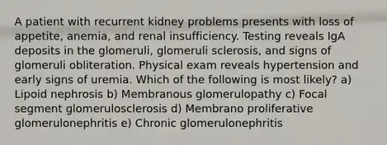 A patient with recurrent kidney problems presents with loss of appetite, anemia, and renal insufficiency. Testing reveals IgA deposits in the glomeruli, glomeruli sclerosis, and signs of glomeruli obliteration. Physical exam reveals hypertension and early signs of uremia. Which of the following is most likely? a) Lipoid nephrosis b) Membranous glomerulopathy c) Focal segment glomerulosclerosis d) Membrano proliferative glomerulonephritis e) Chronic glomerulonephritis