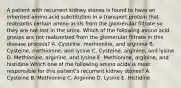 A patient with recurrent kidney stones is found to have an inherited amino acid substitution in a transport protein that reabsorbs certain amino acids from the glomerular filtrate so they are not lost in the urine. Which of the following amino acid groups are not reabsorbed from the glomerular filtrate in this disease process? A. Cysteine, methionine, and arginine B. Cysteine, methionine, and lysine C. Cysteine, arginine, and lysine D. Methionine, arginine, and lysine E. Methionine, arginine, and histidine Which one of the following amino acids is most responsible for this patient's recurrent kidney stones? A. Cysteine B. Methionine C. Arginine D. Lysine E. Histidine