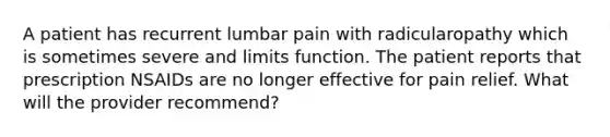 A patient has recurrent lumbar pain with radicularopathy which is sometimes severe and limits function. The patient reports that prescription NSAIDs are no longer effective for pain relief. What will the provider recommend?