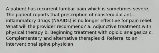 A patient has recurrent lumbar pain which is sometimes severe. The patient reports that prescription of nonsteroidal anti-inflammatory drugs (NSAIDs) is no longer effective for pain relief. What will the provider recommend? a. Adjunctive treatment with physical therapy b. Beginning treatment with opioid analgesics c. Complementary and alternative therapies d. Referral to an interventional spine physician