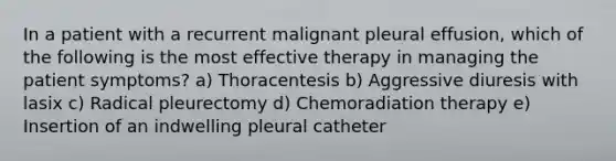 In a patient with a recurrent malignant pleural effusion, which of the following is the most effective therapy in managing the patient symptoms? a) Thoracentesis b) Aggressive diuresis with lasix c) Radical pleurectomy d) Chemoradiation therapy e) Insertion of an indwelling pleural catheter