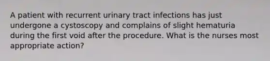 A patient with recurrent urinary tract infections has just undergone a cystoscopy and complains of slight hematuria during the first void after the procedure. What is the nurses most appropriate action?