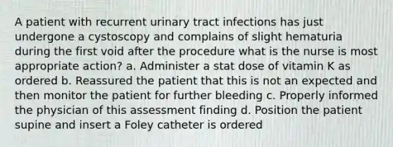 A patient with recurrent urinary tract infections has just undergone a cystoscopy and complains of slight hematuria during the first void after the procedure what is the nurse is most appropriate action? a. Administer a stat dose of vitamin K as ordered b. Reassured the patient that this is not an expected and then monitor the patient for further bleeding c. Properly informed the physician of this assessment finding d. Position the patient supine and insert a Foley catheter is ordered