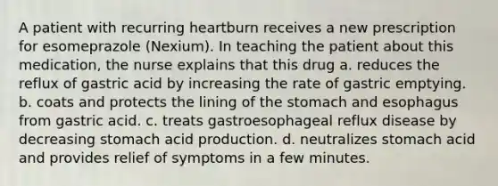 A patient with recurring heartburn receives a new prescription for esomeprazole (Nexium). In teaching the patient about this medication, the nurse explains that this drug a. reduces the reflux of gastric acid by increasing the rate of gastric emptying. b. coats and protects the lining of the stomach and esophagus from gastric acid. c. treats gastroesophageal reflux disease by decreasing stomach acid production. d. neutralizes stomach acid and provides relief of symptoms in a few minutes.