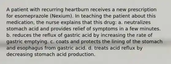 A patient with recurring heartburn receives a new prescription for esomeprazole (Nexium). In teaching the patient about this medication, the nurse explains that this drug: a. neutralizes stomach acid and provides relief of symptoms in a few minutes. b. reduces the reflux of gastric acid by increasing the rate of gastric emptying. c. coats and protects the lining of the stomach and esophagus from gastric acid. d. treats acid reflux by decreasing stomach acid production.