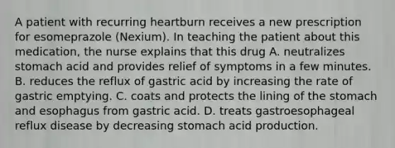 A patient with recurring heartburn receives a new prescription for esomeprazole (Nexium). In teaching the patient about this medication, the nurse explains that this drug A. neutralizes stomach acid and provides relief of symptoms in a few minutes. B. reduces the reflux of gastric acid by increasing the rate of gastric emptying. C. coats and protects the lining of the stomach and esophagus from gastric acid. D. treats gastroesophageal reflux disease by decreasing stomach acid production.