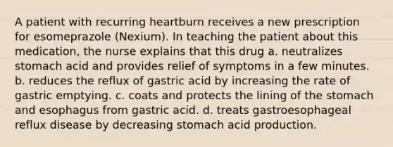 A patient with recurring heartburn receives a new prescription for esomeprazole (Nexium). In teaching the patient about this medication, the nurse explains that this drug a. neutralizes stomach acid and provides relief of symptoms in a few minutes. b. reduces the reflux of gastric acid by increasing the rate of gastric emptying. c. coats and protects the lining of the stomach and esophagus from gastric acid. d. treats gastroesophageal reflux disease by decreasing stomach acid production.