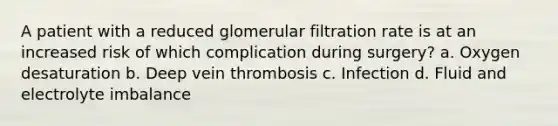 A patient with a reduced glomerular filtration rate is at an increased risk of which complication during surgery? a. Oxygen desaturation b. Deep vein thrombosis c. Infection d. Fluid and electrolyte imbalance