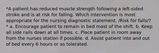 *A patient has reduced muscle strength following a left-sided stroke and is at risk for falling. Which intervention is most appropriate for the nursing diagnostic statement, /Risk for falls/?* a. Encourage patient to remain in bed most of the shift. b. Keep all side rails down at all times. c. Place patient in room away from the nurses station if possible. d. Assist patient into and out of bed every 6 hours or as tolerated.