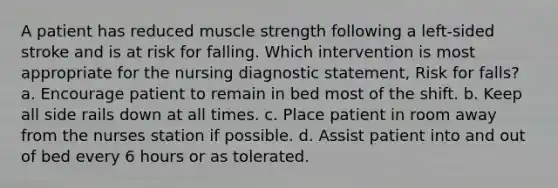 A patient has reduced muscle strength following a left-sided stroke and is at risk for falling. Which intervention is most appropriate for the nursing diagnostic statement, Risk for falls? a. Encourage patient to remain in bed most of the shift. b. Keep all side rails down at all times. c. Place patient in room away from the nurses station if possible. d. Assist patient into and out of bed every 6 hours or as tolerated.