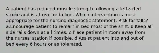 A patient has reduced muscle strength following a left-sided stroke and is at risk for falling. Which intervention is most appropriate for the nursing diagnostic statement, Risk for falls? a.Encourage patient to remain in bed most of the shift. b.Keep all side rails down at all times. c.Place patient in room away from the nurses' station if possible. d.Assist patient into and out of bed every 6 hours or as tolerated.