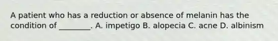 A patient who has a reduction or absence of melanin has the condition of​ ________. A. impetigo B. alopecia C. acne D. albinism