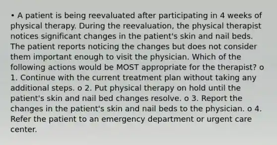 • A patient is being reevaluated after participating in 4 weeks of physical therapy. During the reevaluation, the physical therapist notices significant changes in the patient's skin and nail beds. The patient reports noticing the changes but does not consider them important enough to visit the physician. Which of the following actions would be MOST appropriate for the therapist? o 1. Continue with the current treatment plan without taking any additional steps. o 2. Put physical therapy on hold until the patient's skin and nail bed changes resolve. o 3. Report the changes in the patient's skin and nail beds to the physician. o 4. Refer the patient to an emergency department or urgent care center.